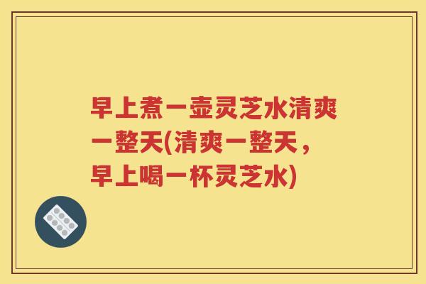 早上煮一壶灵芝水清爽一整天(清爽一整天，早上喝一杯灵芝水)