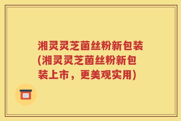 湘灵灵芝菌丝粉新包装(湘灵灵芝菌丝粉新包装上市，更美观实用)