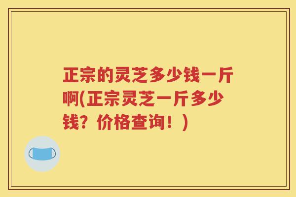 正宗的灵芝多少钱一斤啊(正宗灵芝一斤多少钱？价格查询！)