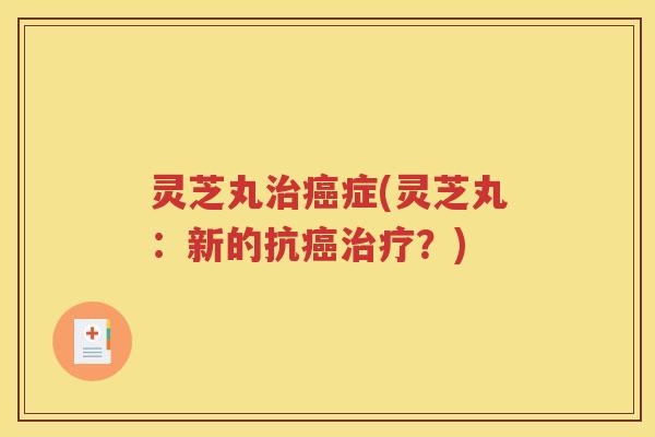 灵芝丸治癌症(灵芝丸：新的抗癌治疗？)