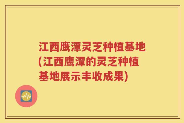 江西鹰潭灵芝种植基地(江西鹰潭的灵芝种植基地展示丰收成果)