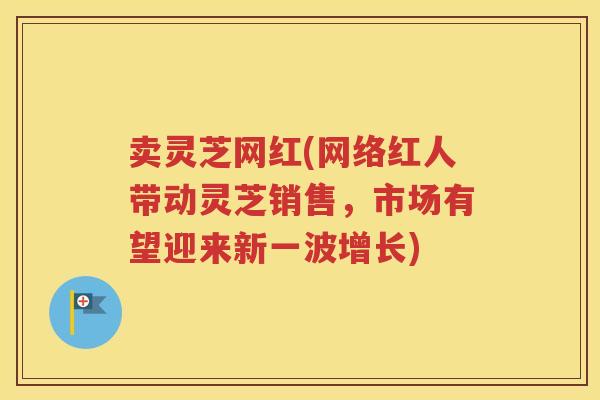 卖灵芝网红(网络红人带动灵芝销售，市场有望迎来新一波增长)