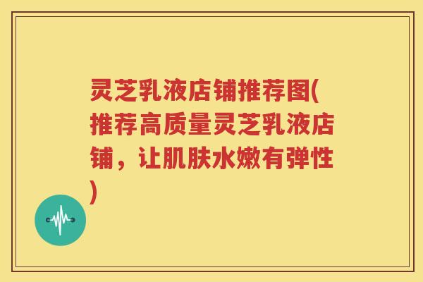 灵芝乳液店铺推荐图(推荐高质量灵芝乳液店铺，让肌肤水嫩有弹性)