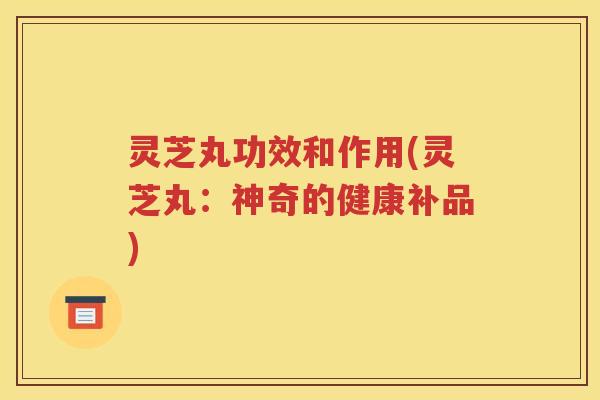 灵芝丸功效和作用(灵芝丸：神奇的健康补品)