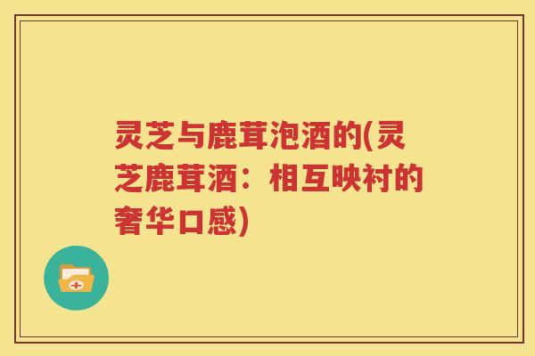 灵芝与鹿茸泡酒的(灵芝鹿茸酒：相互映衬的奢华口感)