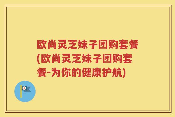 欧尚灵芝妹子团购套餐(欧尚灵芝妹子团购套餐-为你的健康护航)