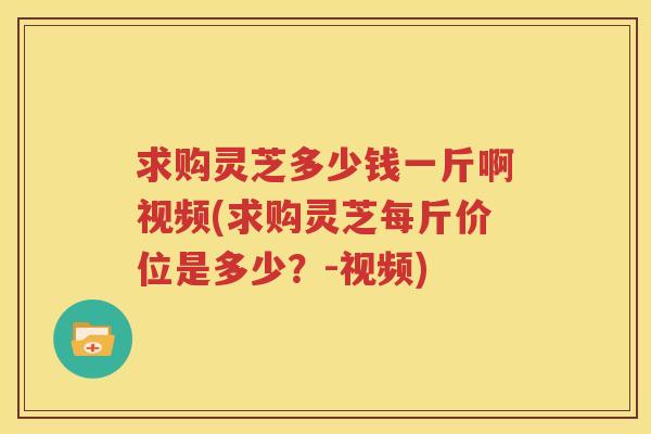 求购灵芝多少钱一斤啊视频(求购灵芝每斤价位是多少？-视频)