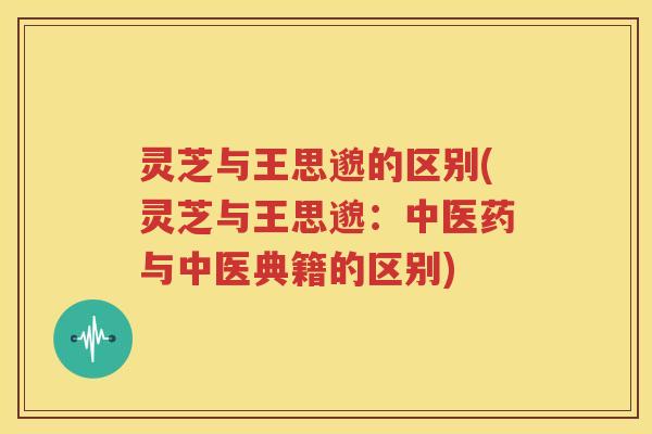 灵芝与王思邈的区别(灵芝与王思邈：中医药与中医典籍的区别)