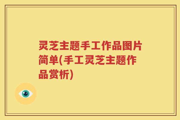 灵芝主题手工作品图片简单(手工灵芝主题作品赏析)