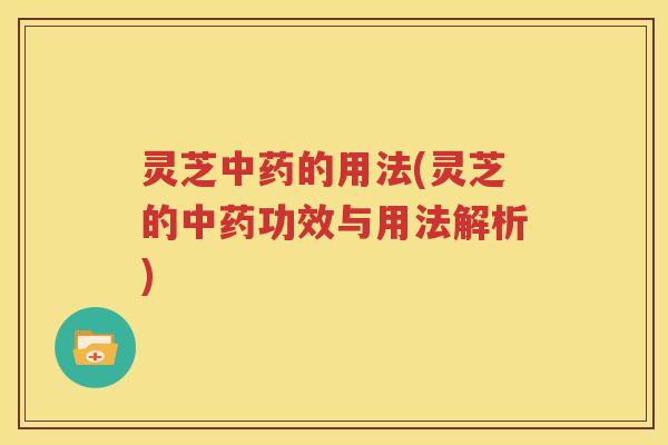 灵芝中药的用法(灵芝的中药功效与用法解析)