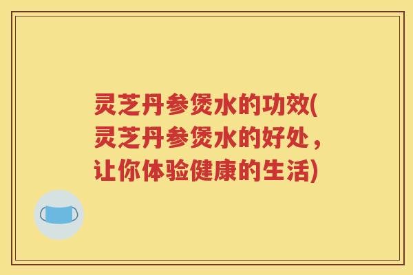灵芝丹参煲水的功效(灵芝丹参煲水的好处，让你体验健康的生活)