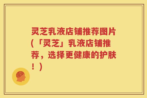 灵芝乳液店铺推荐图片(「灵芝」乳液店铺推荐，选择更健康的护肤！)