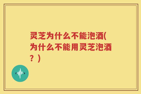 灵芝为什么不能泡酒(为什么不能用灵芝泡酒？)