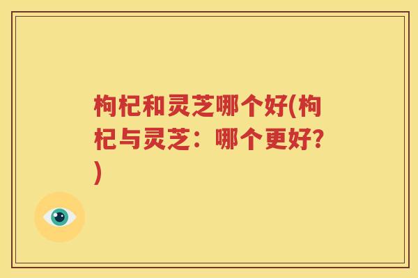枸杞和灵芝哪个好(枸杞与灵芝：哪个更好？)