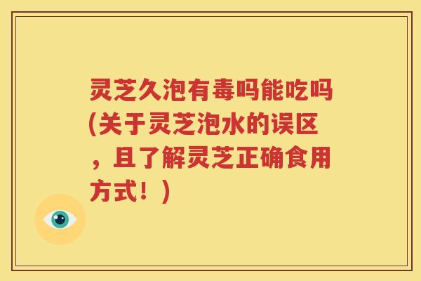 灵芝久泡有毒吗能吃吗(关于灵芝泡水的误区，且了解灵芝正确食用方式！)