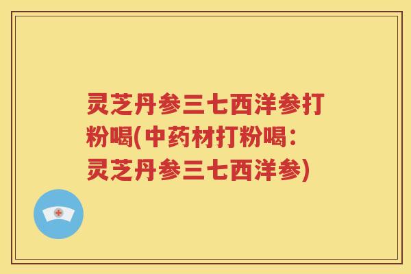 灵芝丹参三七西洋参打粉喝(中药材打粉喝：灵芝丹参三七西洋参)