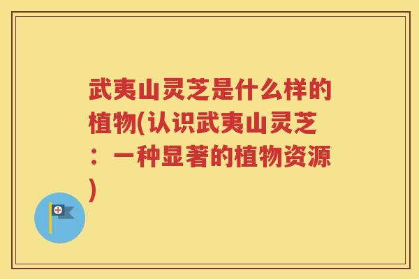 武夷山灵芝是什么样的植物(认识武夷山灵芝：一种显著的植物资源)