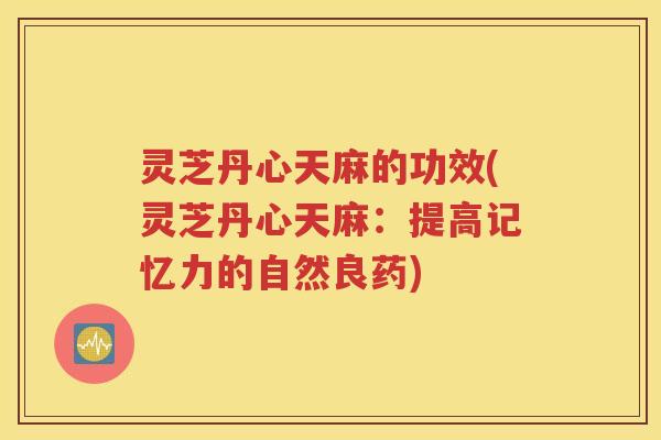灵芝丹心天麻的功效(灵芝丹心天麻：提高记忆力的自然良药)