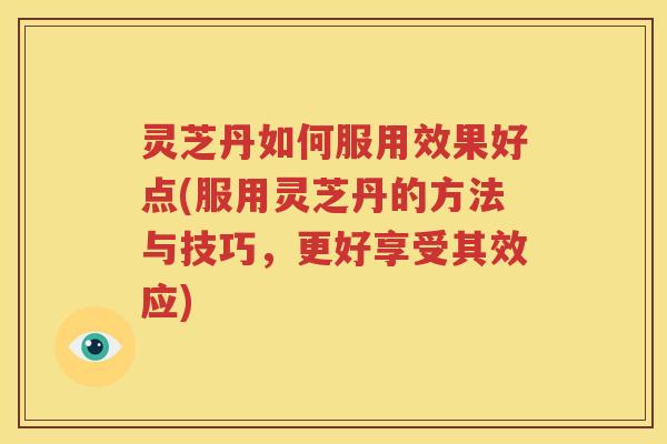 灵芝丹如何服用效果好点(服用灵芝丹的方法与技巧，更好享受其效应)