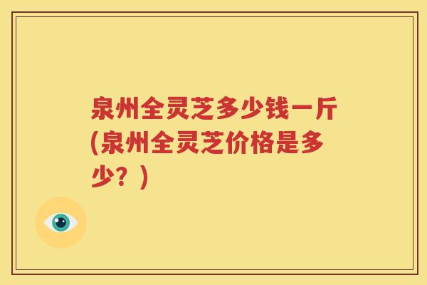 泉州全灵芝多少钱一斤(泉州全灵芝价格是多少？)