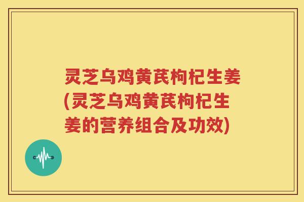 灵芝乌鸡黄芪枸杞生姜(灵芝乌鸡黄芪枸杞生姜的营养组合及功效)