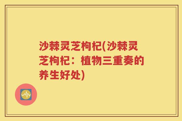 沙棘灵芝枸杞(沙棘灵芝枸杞：植物三重奏的养生好处)