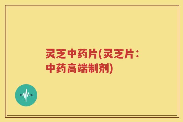 灵芝中药片(灵芝片：中药高端制剂)