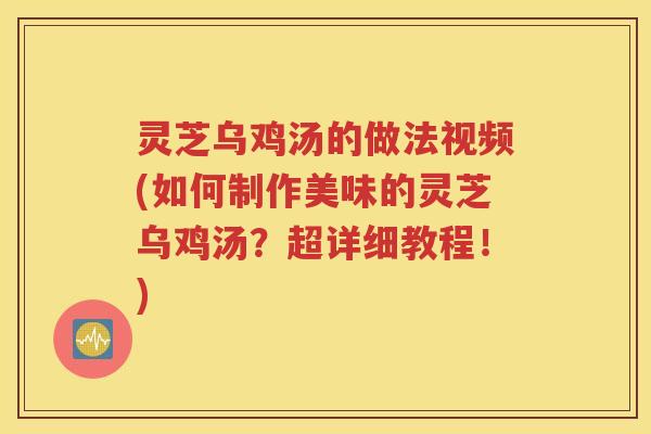 灵芝乌鸡汤的做法视频(如何制作美味的灵芝乌鸡汤？超详细教程！)