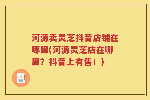 河源卖灵芝抖音店铺在哪里(河源灵芝店在哪里？抖音上有售！)