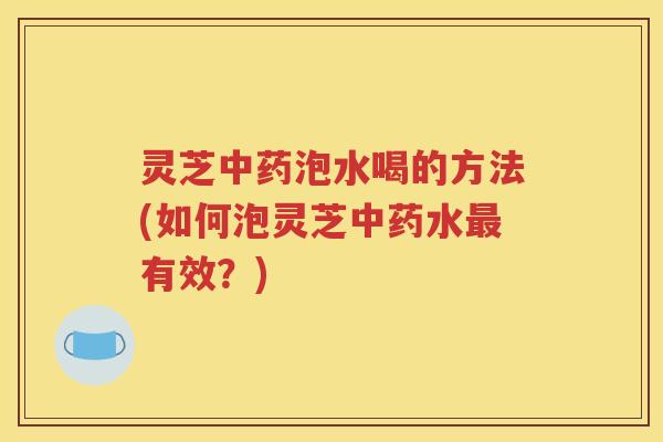 灵芝中药泡水喝的方法(如何泡灵芝中药水最有效？)