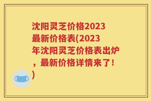 沈阳灵芝价格2023最新价格表(2023年沈阳灵芝价格表出炉，最新价格详情来了！)