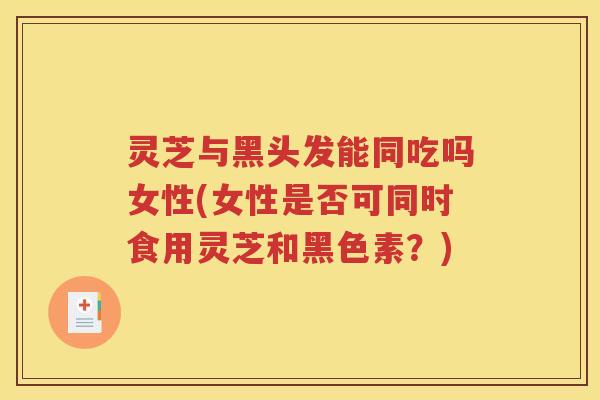 灵芝与黑头发能同吃吗女性(女性是否可同时食用灵芝和黑色素？)