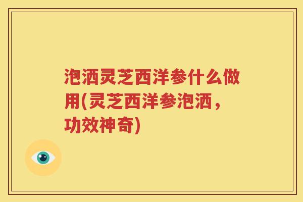 泡洒灵芝西洋参什么做用(灵芝西洋参泡洒，功效神奇)