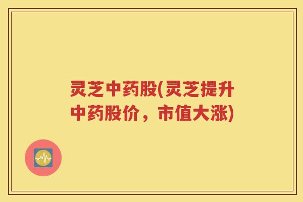 灵芝中药股(灵芝提升中药股价，市值大涨)