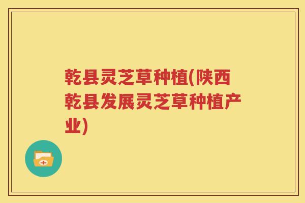 乾县灵芝草种植(陕西乾县发展灵芝草种植产业)
