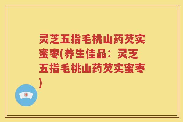 灵芝五指毛桃山药芡实蜜枣(养生佳品：灵芝五指毛桃山药芡实蜜枣)