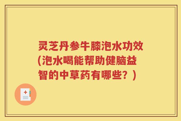 灵芝丹参牛膝泡水功效(泡水喝能帮助健脑益智的中草药有哪些？)