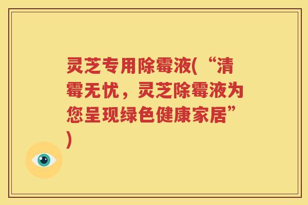 灵芝专用除霉液(“清霉无忧，灵芝除霉液为您呈现绿色健康家居”)