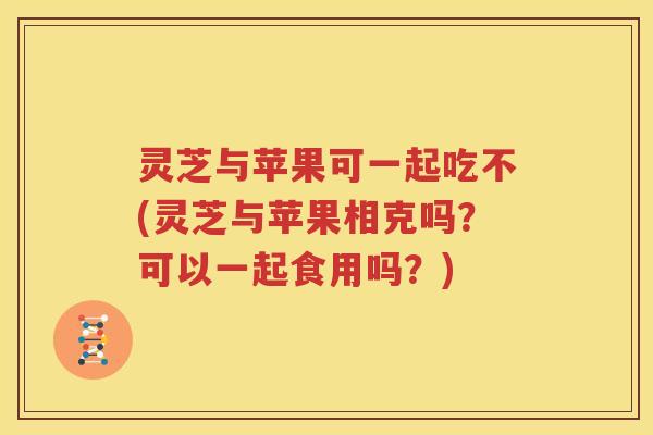 灵芝与苹果可一起吃不(灵芝与苹果相克吗？可以一起食用吗？)