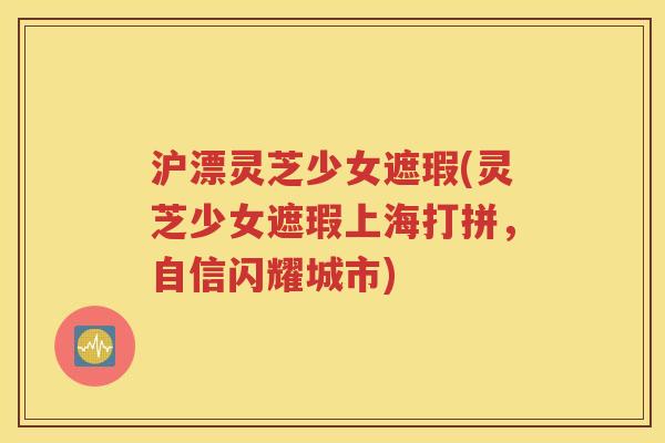 沪漂灵芝少女遮瑕(灵芝少女遮瑕上海打拼，自信闪耀城市)