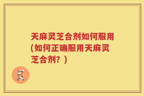 天麻灵芝合剂如何服用(如何正确服用天麻灵芝合剂？)