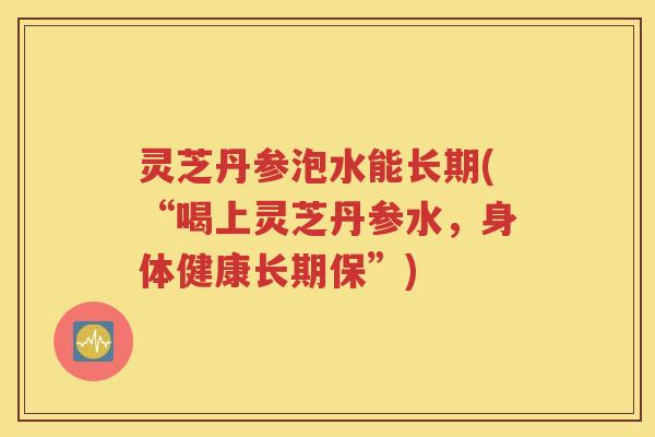 灵芝丹参泡水能长期(“喝上灵芝丹参水，身体健康长期保”)