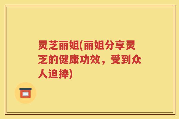 灵芝丽姐(丽姐分享灵芝的健康功效，受到众人追捧)