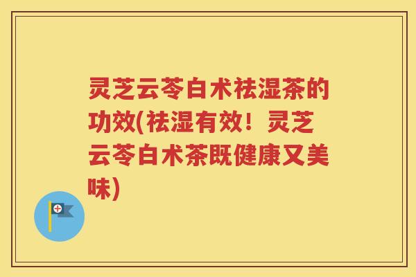 灵芝云苓白术祛湿茶的功效(祛湿有效！灵芝云苓白术茶既健康又美味)