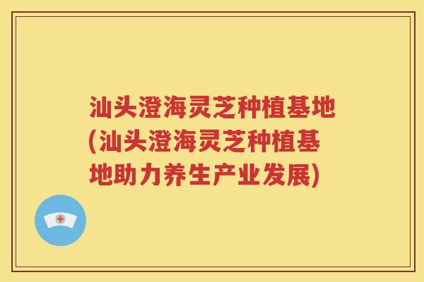 汕头澄海灵芝种植基地(汕头澄海灵芝种植基地助力养生产业发展)