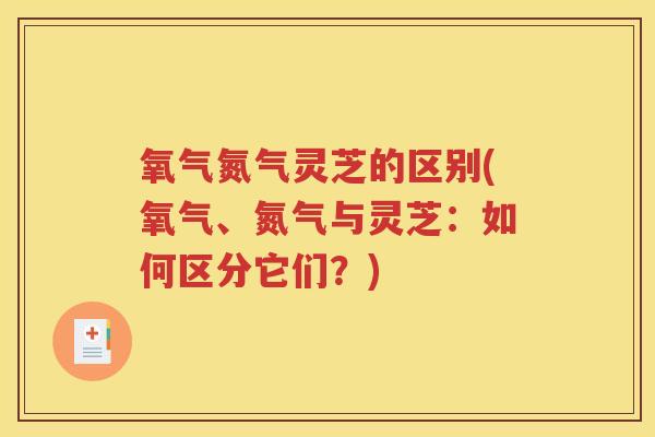 氧气氮气灵芝的区别(氧气、氮气与灵芝：如何区分它们？)
