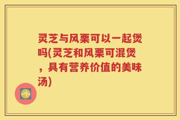 灵芝与风栗可以一起煲吗(灵芝和风栗可混煲，具有营养价值的美味汤)