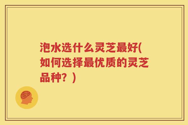 泡水选什么灵芝最好(如何选择最优质的灵芝品种？)