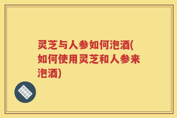 灵芝与人参如何泡酒(如何使用灵芝和人参来泡酒)