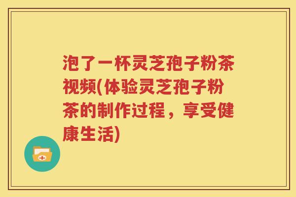 泡了一杯灵芝孢子粉茶视频(体验灵芝孢子粉茶的制作过程，享受健康生活)